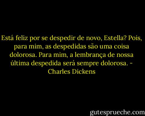 Está feliz por se despedir de novo, Estella? Pois, para mim, as despedidas são uma coisa dolorosa. Para mim, a lembrança de nossa última despedida será sempre dolorosa. - Charles Dickens