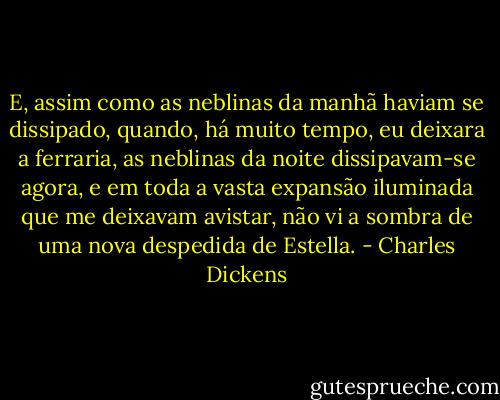 E, assim como as neblinas da manhã haviam se dissipado, quando, há muito tempo, eu deixara a ferraria, as neblinas da noite dissipavam-se agora, e em toda a vasta expansão iluminada que me deixavam avistar, não vi a sombra de uma nova despedida de Estella. - Charles Dickens