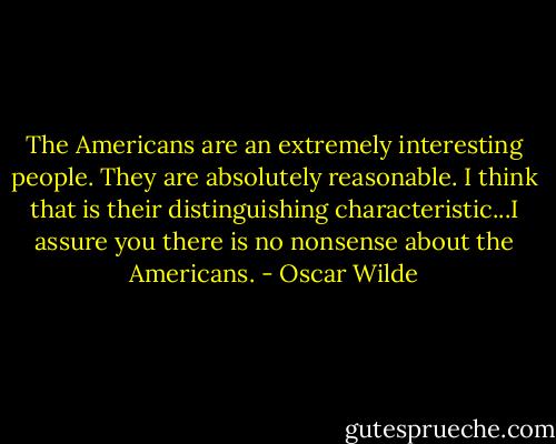 The Americans are an extremely interesting people. They are absolutely reasonable. I think that is their distinguishing characteristic...I assure you there is no nonsense about the Americans. - Oscar Wilde