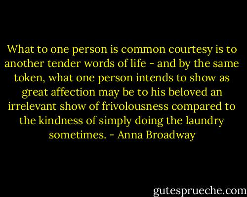 What to one person is common courtesy is to another tender words of life - and by the same token, what one person intends to show as great affection may be to his beloved an irrelevant show of frivolousness compared to the kindness of simply doing the laundry sometimes. - Anna Broadway