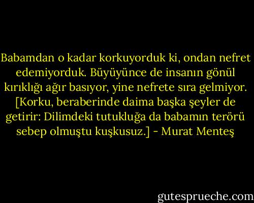 Babamdan o kadar korkuyorduk ki, ondan nefret edemiyorduk. Büyüyünce de insanın gönül kırıklığı ağır basıyor, yine nefrete sıra gelmiyor. [Korku, beraberinde daima başka şeyler de getirir: Dilimdeki tutukluğa da babamın terörü sebep olmuştu kuşkusuz.] - Murat Menteş