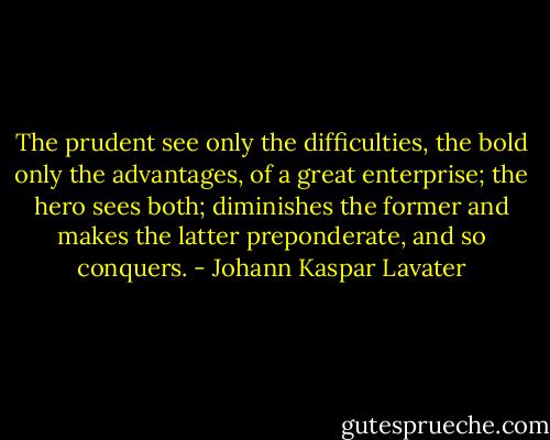 The prudent see only the difficulties, the bold only the advantages, of a great enterprise; the hero sees both; diminishes the former and makes the latter preponderate, and so conquers. - Johann Kaspar Lavater