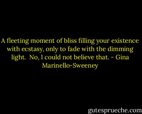 A fleeting moment of bliss filling your existence with ecstasy, only to fade with the dimming light.<br /><br />No, I could not believe that. - Gina Marinello-Sweeney