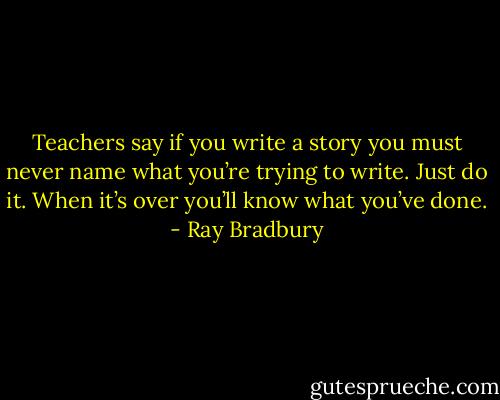 Teachers say if you write a story you must never name what you’re trying to write. Just do it. When it’s over you’ll know what you’ve done. - Ray Bradbury