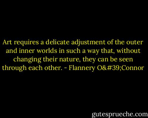 Art requires a delicate adjustment of the outer and inner worlds in such a way that, without changing their nature, they can be seen through each other. - Flannery O'Connor