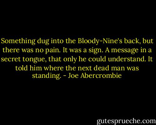 Something dug into the Bloody-Nine's back, but there was no pain. It was a sign. A message in a secret tongue, that only he could understand. It told him where the next dead man was standing. - Joe Abercrombie