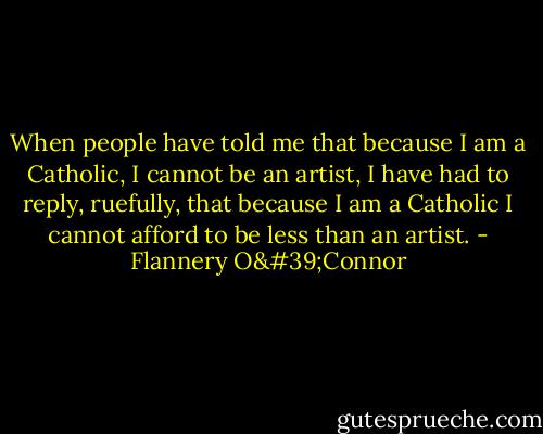 When people have told me that because I am a Catholic, I cannot be an artist, I have had to reply, ruefully, that because I am a Catholic I cannot afford to be less than an artist. - Flannery O'Connor