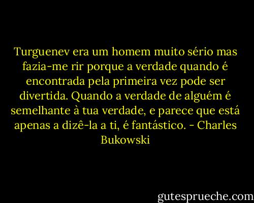 Turguenev era um homem muito sério mas fazia-me rir porque a verdade quando é encontrada pela primeira vez pode ser divertida. Quando a verdade de alguém é semelhante à tua verdade, e parece que está apenas a dizê-la a ti, é fantástico. - Charles Bukowski