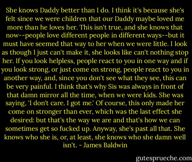 She knows Daddy better than I do. I think it's because she's felt since we were children that our Daddy maybe loved me more than he loves her. This isn't true, and she knows that now--people love different people in different ways--but it must have seemed that way to her when we were little. I look as though I just can't make it, she looks like can't nothing stop her. If you look helpless, people react to you in one way and if you look strong, or just come on strong, people react to you in another way, and, since you don't see what they see, this can be very painful. I think that's why Sis was always in front of that damn mirror all the time, when we were kids. She was saying, 'I don't care. I got me.' Of course, this only made her come on stronger than ever, which was the last effect she desired: but that's the way we are and that's how we can sometimes get so fucked up. Anyway, she's past all that. She knows who she is, or, at least, she knows who she damn well isn't. - James Baldwin