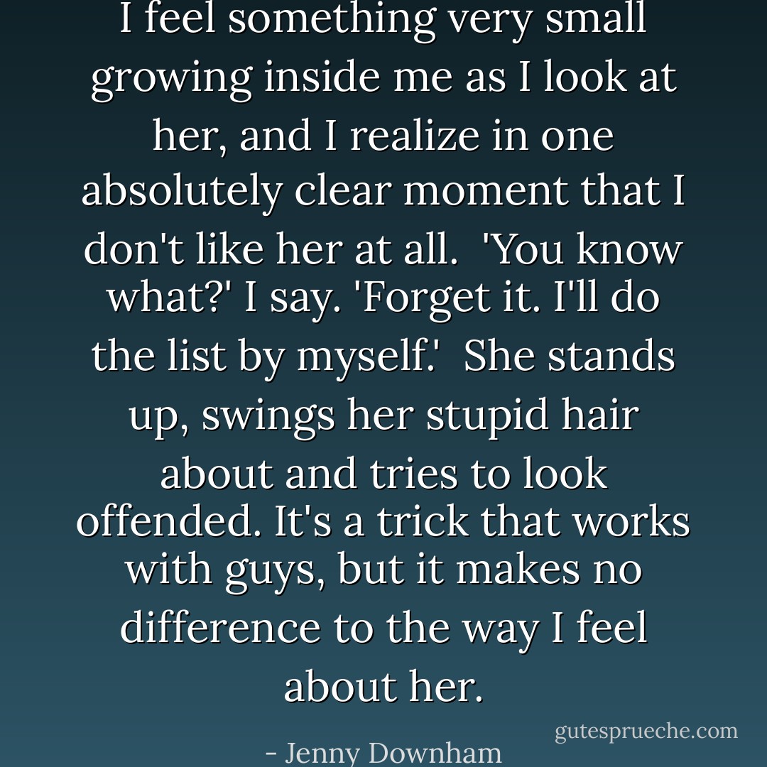 I feel something very small growing inside me as I look at her, and I realize in one absolutely clear moment that I don't like her at all.<br /><br />'You know what?' I say. 'Forget it. I'll do the list by myself.'<br /><br />She stands up, swings her stupid hair about and tries to look offended. It's a trick that works with guys, but it makes no difference to the way I feel about her. - Jenny Downham