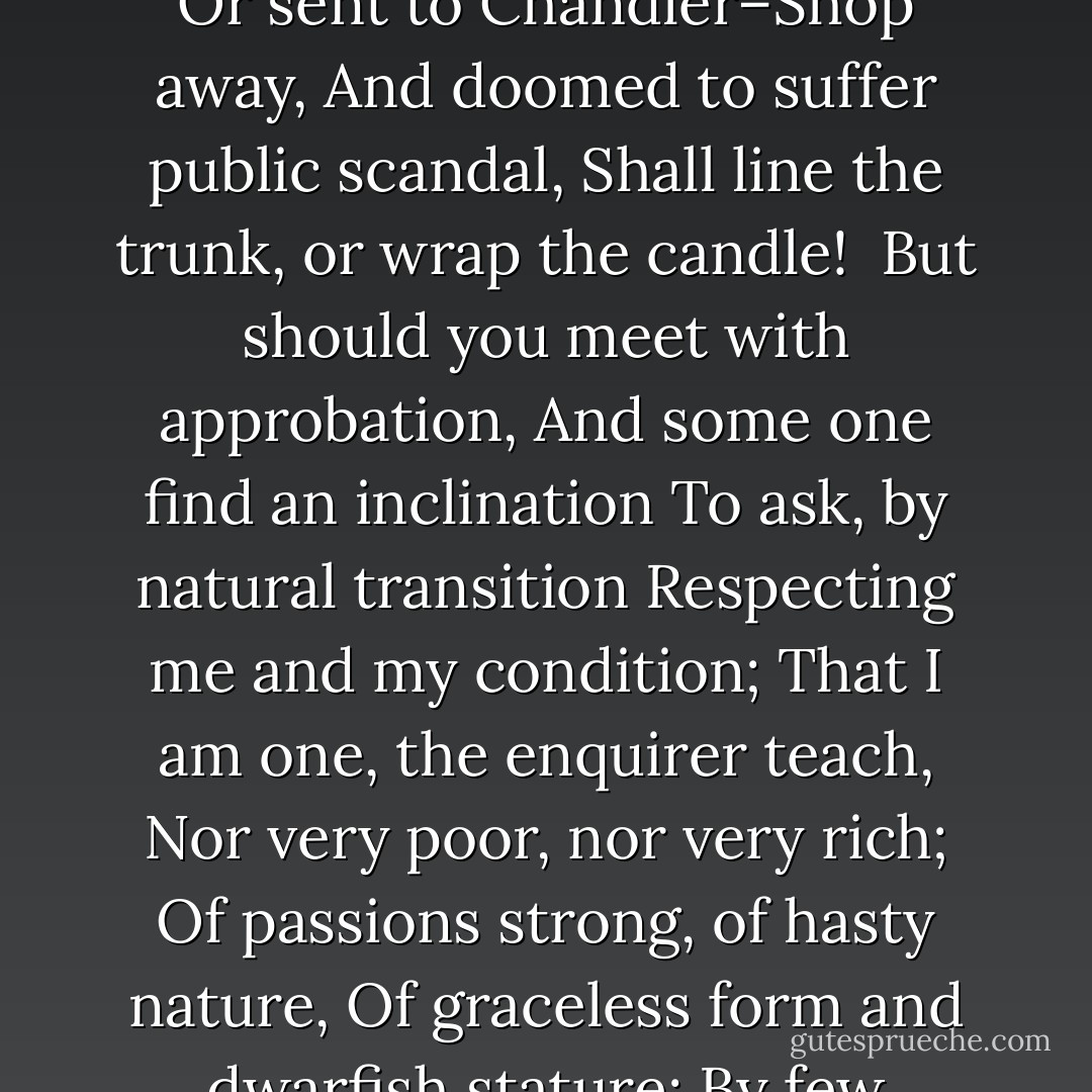 Methinks, Oh! vain ill-judging Book,<br />I see thee cast a wishful look,<br />Where reputations won and lost are<br />In famous row called Paternoster.<br />Incensed to find your precious olio<br />Buried in unexplored port-folio,<br />You scorn the prudent lock and key,<br />And pant well bound and gilt to see<br />Your Volume in the window set<br />Of Stockdale, Hookham, or Debrett.<br /><br />Go then, and pass that dangerous bourn<br />Whence never Book can back return:<br />And when you find, condemned, despised,<br />Neglected, blamed, and criticised,<br />Abuse from All who read you fall,<br />(If haply you be read at all<br />Sorely will you your folly sigh at,<br />And wish for me, and home, and quiet.<br /><br />Assuming now a conjuror’s office, I<br />Thus on your future Fortune prophesy: —<br />Soon as your novelty is o’er,<br />And you are young and new no more,<br />In some dark dirty corner thrown,<br />Mouldy with damps, with cobwebs strown,<br />Your leaves shall be the Book-worm’s prey;<br /><br />Or sent to Chandler–Shop away,<br />And doomed to suffer public scandal,<br />Shall line the trunk, or wrap the candle!<br /><br />But should you meet with approbation,<br />And some one find an inclination<br />To ask, by natural transition<br />Respecting me and my condition;<br />That I am one, the enquirer teach,<br />Nor very poor, nor very rich;<br />Of passions strong, of hasty nature,<br />Of graceless form and dwarfish stature;<br />By few approved, and few approving;<br />Extreme in hating and in loving;<br /><br />Abhorring all whom I dislike,<br />Adoring who my fancy strike;<br />In forming judgements never long,<br />And for the most part judging wrong;<br />In friendship firm, but still believing<br />Others are treacherous and deceiving,<br />And thinking in the present aera<br />That Friendship is a pure chimaera:<br />More passionate no creature living,<br />Proud, obstinate, and unforgiving,<br />But yet for those who kindness show,<br />Ready through fire and smoke to go.<br /><br />Again, should it be asked your page,<br />‘Pray, what may be the author’s age?’<br />Your faults, no doubt, will make it clear,<br />I scarce have seen my twentieth year,<br />Which passed, kind Reader, on my word,<br />While England’s Throne held George the Third.<br /><br />Now then your venturous course pursue:<br />Go, my delight! Dear Book, adieu! - Matthew Gregory Lewis