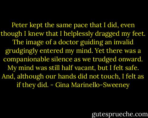 Peter kept the same pace that I did, even though I knew that I helplessly dragged my feet. The image of a doctor guiding an invalid grudgingly entered my mind. Yet there was a companionable silence as we trudged onward. My mind was still half vacant, but I felt safe. And, although our hands did not touch, I felt as if they did. - Gina Marinello-Sweeney