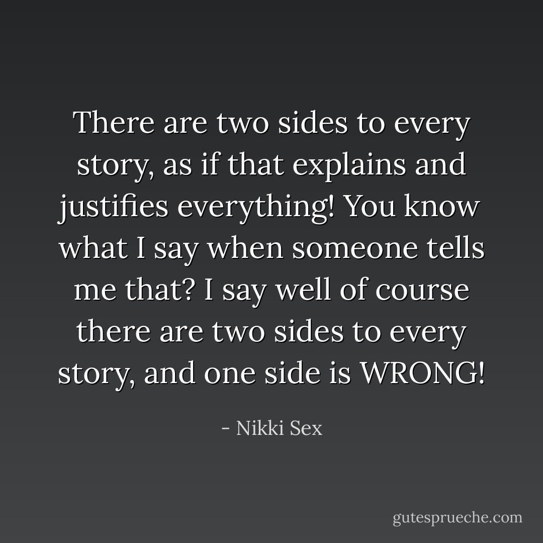 There are two sides to every story, as if that explains and justifies everything! You know what I say when someone tells me that? I say well of course there are two sides to every story, and one side is WRONG! - Nikki Sex