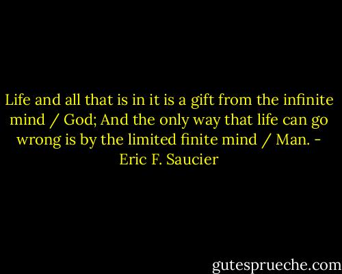 Life and all that is in it is a gift from the infinite mind / God;<br />And the only way that life can go wrong is by the limited finite mind / Man. - Eric F. Saucier