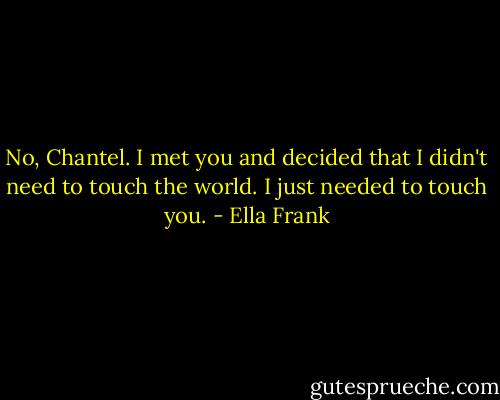 No, Chantel. I met you and decided that I didn't need to touch the world. I just needed to touch you. - Ella Frank