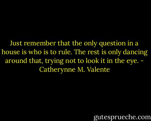 Just remember that the only question in a house is who is to rule. The rest is only dancing around that, trying not to look it in the eye. - Catherynne M. Valente