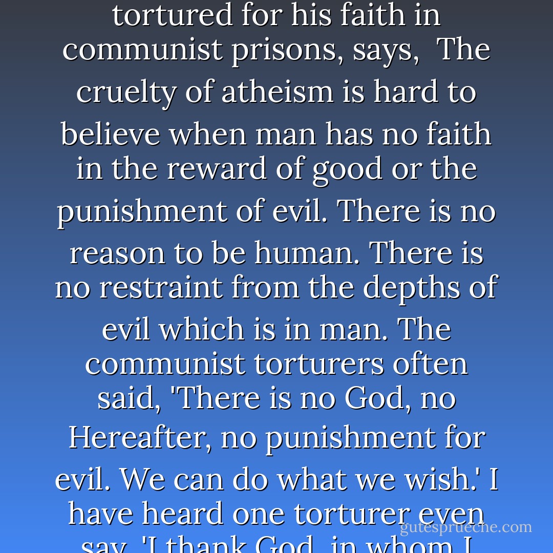 ...if God does not exist and there is no immortality, then all the evil acts of men go unpunished and all the sacrifices of good men go unrewarded. But who can live with such a view? Richard Wurmbrand, who has been tortured for his faith in communist prisons, says,<br /><br />The cruelty of atheism is hard to believe when man has no faith in the reward of good or the punishment of evil. There is no reason to be human. There is no restraint from the depths of evil which is in man. The communist torturers often said, 'There is no God, no Hereafter, no punishment for evil. We can do what we wish.' I have heard one torturer even say, 'I thank God, in whom I don't believe, that I have lived to this hour when I can express all the evil in my heart.' He expressed it in unbelievable brutality and torture inflicted on prisoners. - William Lane Craig