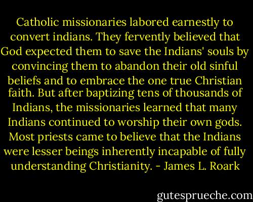 Catholic missionaries labored earnestly to convert indians. They fervently believed that God expected them to save the Indians' souls by convincing them to abandon their old sinful beliefs and to embrace the one true Christian faith. But after baptizing tens of thousands of Indians, the missionaries learned that many Indians continued to worship their own gods. Most priests came to believe that the Indians were lesser beings inherently incapable of fully understanding Christianity. - James L. Roark