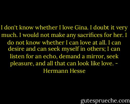 I don't know whether I love Gina. I doubt it very much. I would not make any sacrifices for her. I do not know whether I can love at all. I can desire and can seek myself in others; I can listen for an echo, demand a mirror, seek pleasure, and all that can look like love. - Hermann Hesse