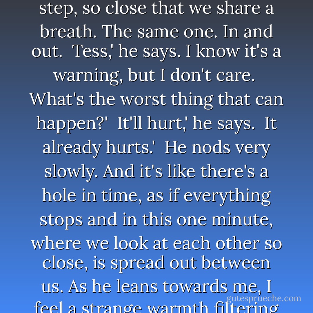 We said we'd be friends.'<br /><br />He looks confused. 'Yeah.'<br /><br />I don't want to be.'<br /><br />There's space between us, and in that space there's darkness. I take another step, so close that we share a breath. The same one. In and out.<br /><br />Tess,' he says. I know it's a warning, but I don't care.<br /><br />What's the worst thing that can happen?'<br /><br />It'll hurt,' he says.<br /><br />It already hurts.'<br /><br />He nods very slowly. And it's like there's a hole in time, as if everything stops and in this one minute, where we look at each other so close, is spread out between us. As he leans towards me, I feel a strange warmth filtering through me. I forget that my brain is full of every sad face at every window I've ever passed. - Jenny Downham