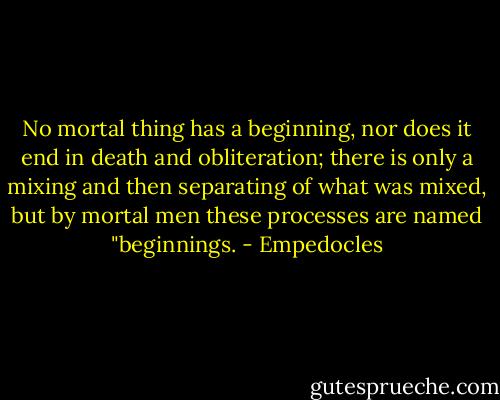 No mortal thing has a beginning, nor does it end in death and obliteration; there is only a mixing and then separating of what was mixed, but by mortal men these processes are named "beginnings. - Empedocles