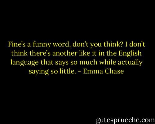 Fine’s a funny word, don’t you think? I don’t think there’s another like it in the English language that says so much while actually saying so little. - Emma Chase