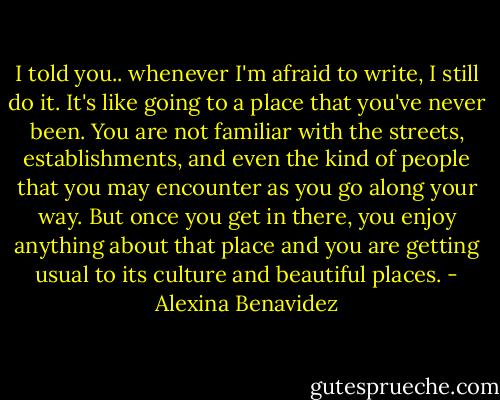 I told you.. whenever I'm afraid to write, I still do it. It's like going to a place that you've never been. You are not familiar with the streets, establishments, and even the kind of people that you may encounter as you go along your way. But once you get in there, you enjoy anything about that place and you are getting usual to its culture and beautiful places. - Alexina Benavidez