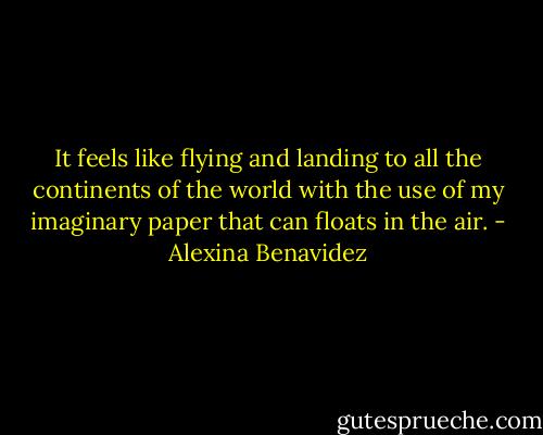 It feels like flying and landing to all the continents of the world with the use of my imaginary paper that can floats in the air. - Alexina Benavidez