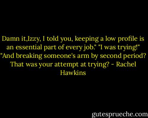 Damn it,Izzy, I told you, keeping a low profile is an essential part of every job."<br />"I was trying!"<br />"And breaking someone's arm by second period? That was your attempt at trying? - Rachel Hawkins