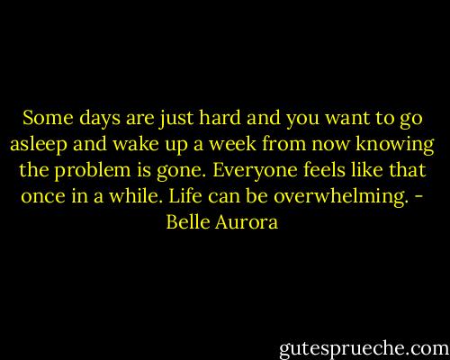 Some days are just hard and you want to go asleep and wake up a week from now knowing the problem is gone. Everyone feels like that once in a while.<br />Life can be overwhelming. - Belle Aurora