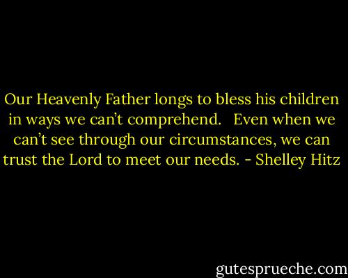 Our Heavenly Father longs to bless his children in ways we can’t comprehend.   Even when we can’t see through our circumstances, we can trust the Lord to meet our needs. - Shelley Hitz