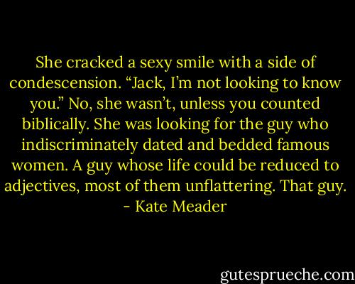 She cracked a sexy smile with a side of condescension. “Jack, I’m not looking to know you.”<br />No, she wasn’t, unless you counted biblically. She was looking for the guy who indiscriminately dated and bedded famous women. A guy whose life could be reduced to adjectives, most of them unflattering. That guy. - Kate Meader