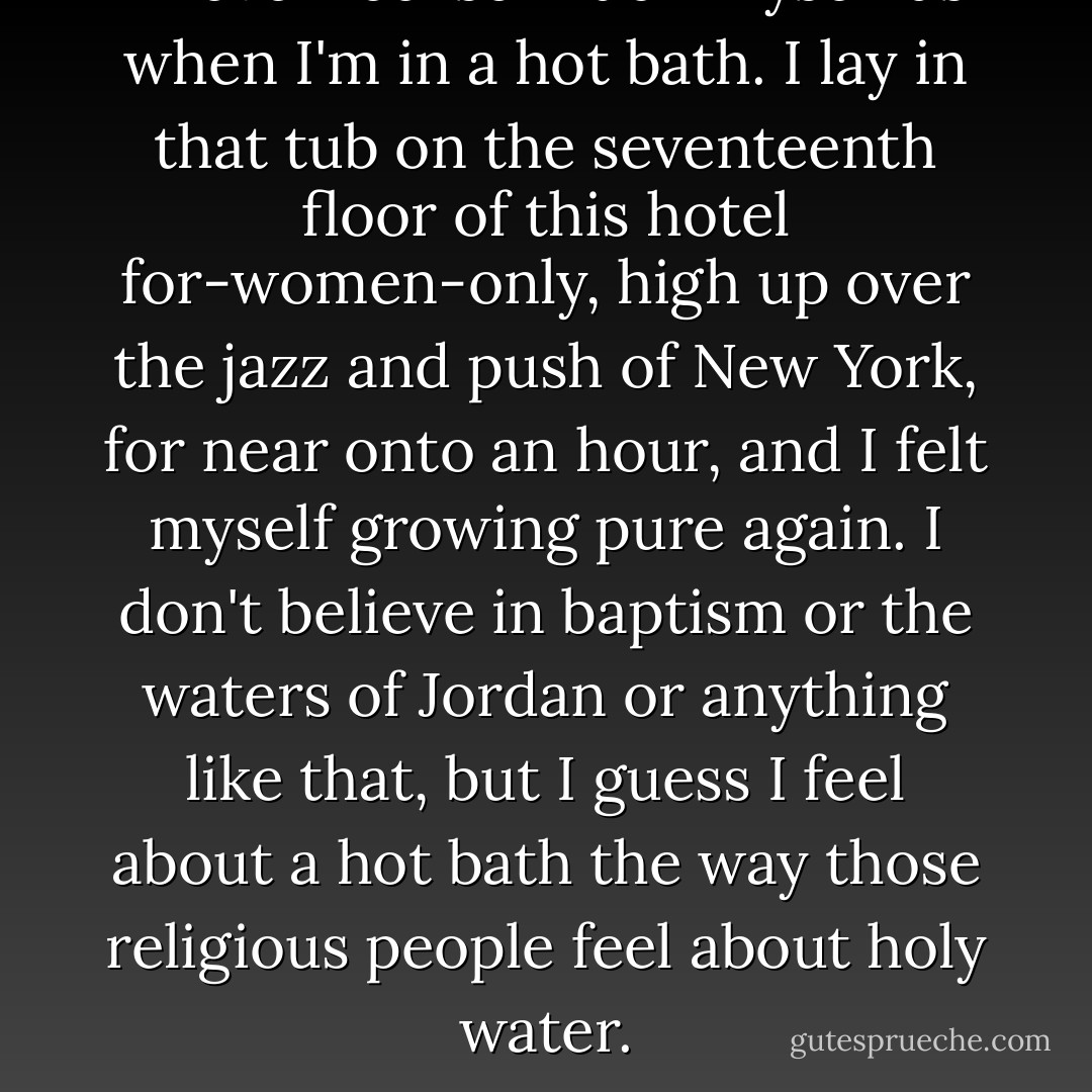 I never feel so much myself as when I'm in a hot bath.<br />I lay in that tub on the seventeenth floor of this hotel for-women-only, high up over the jazz and push of New York, for near onto an hour, and I felt myself growing pure again. I don't believe in baptism or the waters of Jordan or anything like that, but I guess I feel about a hot bath the way those religious people feel about holy water. - Sylvia Plath