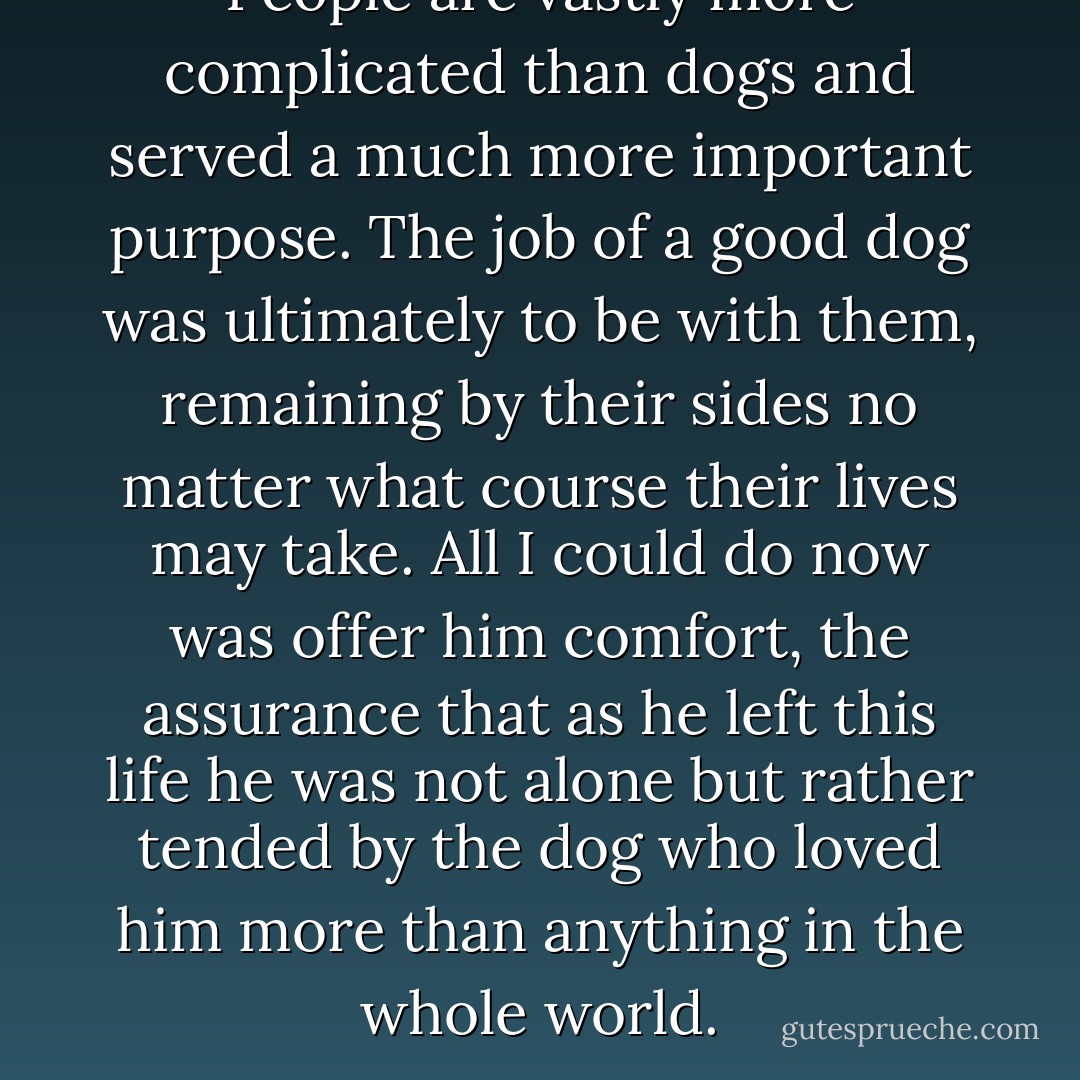 People are vastly more complicated than dogs and served a much more important purpose. The job of a good dog was ultimately to be with them, remaining by their sides no matter what course their lives may take. All I could do now was offer him comfort, the assurance that as he left this life he was not alone but rather tended by the dog who loved him more than anything in the whole world. - W. Bruce Cameron