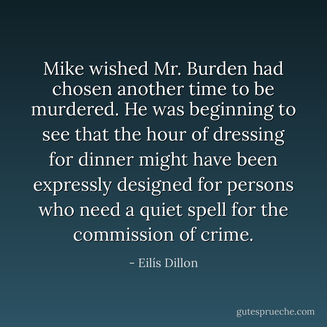 Mike wished Mr. Burden had chosen another time to be murdered. He was beginning to see that the hour of dressing for dinner might have been expressly designed for persons who need a quiet spell for the commission of crime. - Eilís Dillon