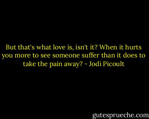 But that's what love is, isn't it? When it hurts you more to see someone suffer than it does to take the pain away? - Jodi Picoult