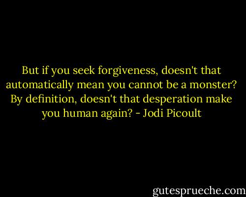 But if you seek forgiveness, doesn't that automatically mean you cannot be a monster? By definition, doesn't that desperation make you human again? - Jodi Picoult