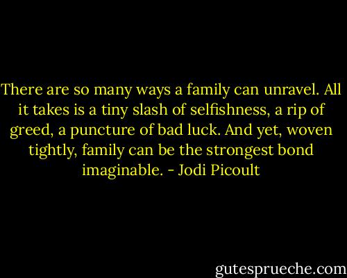 There are so many ways a family can unravel. All it takes is a tiny slash of selfishness, a rip of greed, a puncture of bad luck. And yet, woven tightly, family can be the strongest bond imaginable. - Jodi Picoult