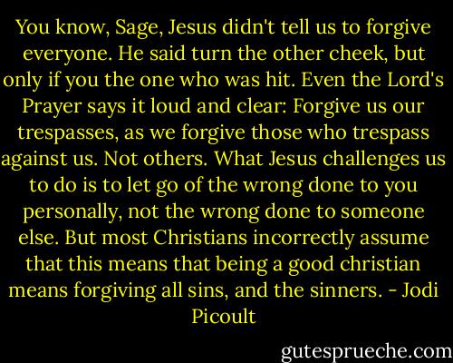You know, Sage, Jesus didn't tell us to forgive everyone. He said turn the other cheek, but only if you the one who was hit. Even the Lord's Prayer says it loud and clear: Forgive us our trespasses, as we forgive those who trespass against us. Not others. What Jesus challenges us to do is to let go of the wrong done to you personally, not the wrong done to someone else. But most Christians incorrectly assume that this means that being a good christian means forgiving all sins, and the sinners. - Jodi Picoult
