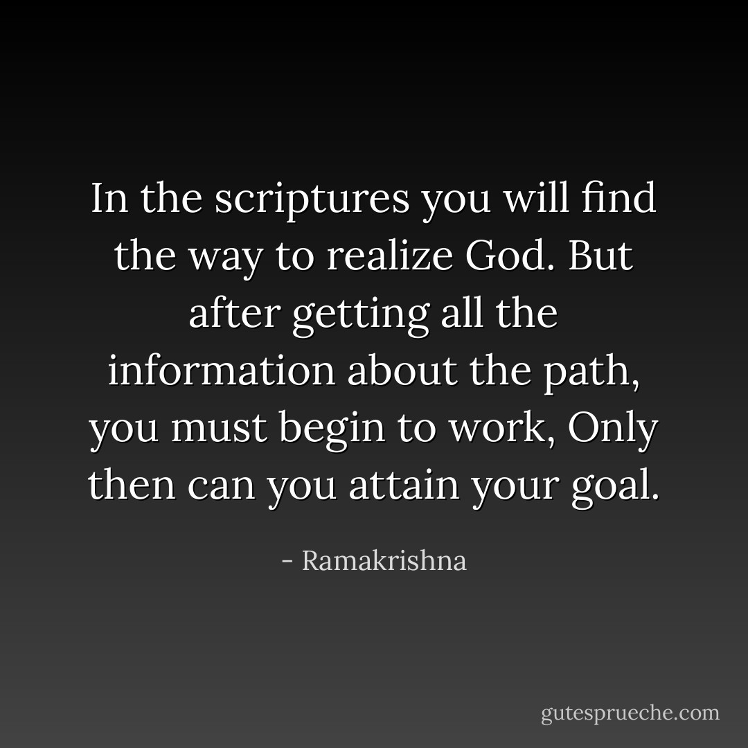 In the scriptures you will find the way to realize God. But after getting all the information about the path, you must begin to work, Only then can you attain your goal. - Ramakrishna