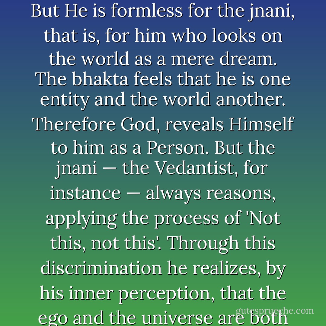 No one can say with finality that God is only 'this' and nothing else. He is formless, and again He has forms. For the bhakta He assumes forms. But He is formless for the jnani, that is, for him who looks on the world as a mere dream. The bhakta feels that he is one entity and the world another. Therefore God, reveals Himself to him as a Person. But the jnani — the Vedantist, for instance — always reasons, applying the process of 'Not this, not this'. Through this discrimination he realizes, by his inner perception, that the ego and the universe are both illusory, like a dream. Then the jnani realizes Brahman in his own consciousness. He cannot describe what Brahman is. - Ramakrishna