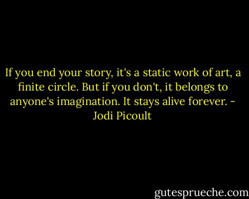 If you end your story, it's a static work of art, a finite circle. But if you don't, it belongs to anyone's imagination. It stays alive forever. - Jodi Picoult