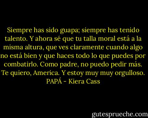Siempre has sido guapa; siempre has tenido talento. Y ahora sé que tu talla moral está a la misma altura, que ves claramente cuando algo no está bien y que haces todo lo que puedes por combatirlo. Como padre, no puedo pedir más. Te quiero, America. Y estoy muy muy orgulloso.<br />PAPÁ - Kiera Cass
