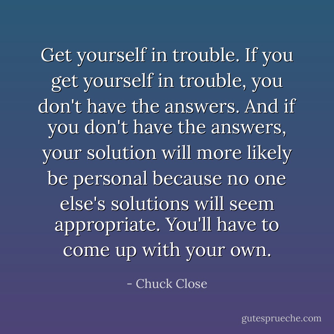 Get yourself in trouble. If you get yourself in trouble, you don't have the answers. And if you don't have the answers, your solution will more likely be personal because no one else's solutions will seem appropriate. You'll have to come up with your own. - Chuck Close
