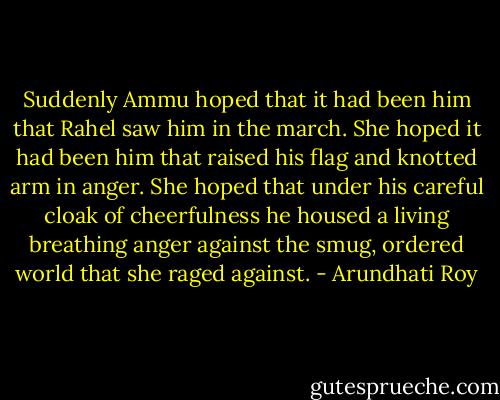 Suddenly Ammu hoped that it had been him that Rahel saw him in the march. She hoped it had been him that raised his flag and knotted arm in anger. She hoped that under his careful cloak of cheerfulness he housed a living breathing anger against the smug, ordered world that she raged against. - Arundhati Roy