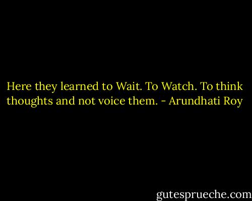 Here they learned to Wait. To Watch. To think thoughts and not voice them. - Arundhati Roy
