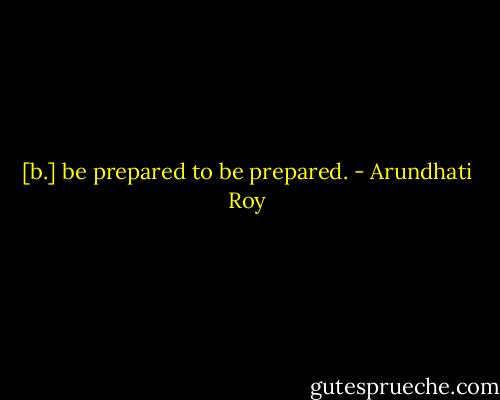 [b.] be prepared to be prepared. - Arundhati Roy