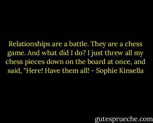 Relationships are a battle. They are a chess game. And what did I do? I just threw all my chess pieces down on the board at once, and said, "Here! Have them all! - Sophie Kinsella