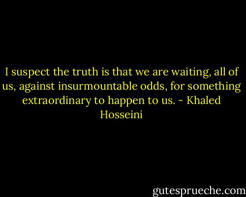 I suspect the truth is that we are waiting, all of us, against insurmountable odds, for something extraordinary to happen to us. - Khaled Hosseini