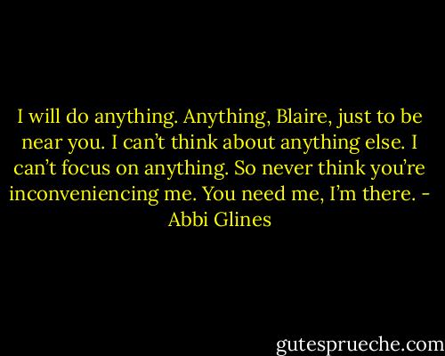 I will do anything. Anything, Blaire, just to be near you. I can’t think about anything else. I can’t focus on anything. So never think you’re inconveniencing me. You need me, I’m there. - Abbi Glines